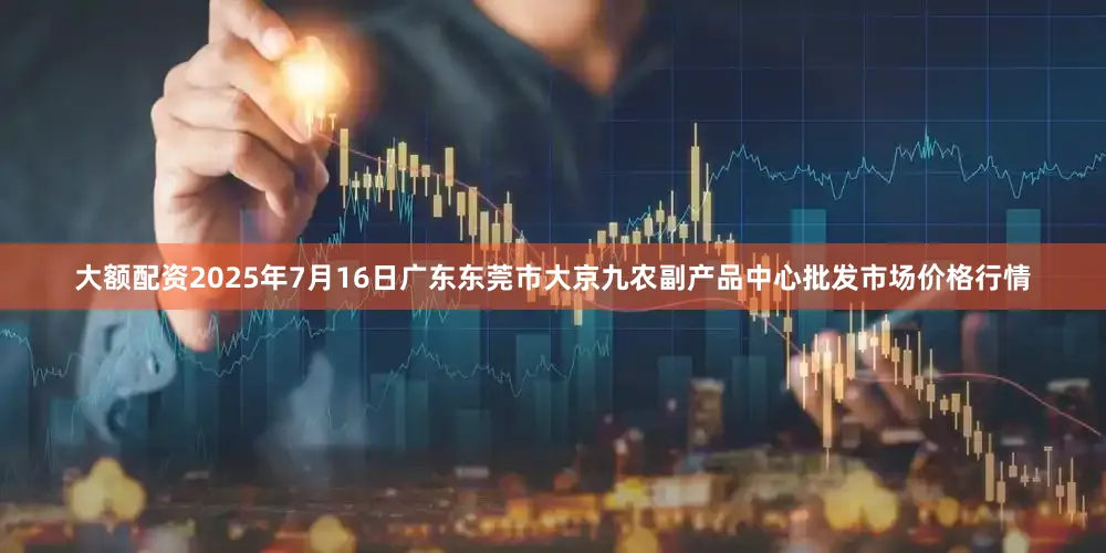 大额配资2025年7月16日广东东莞市大京九农副产品中心批发市场价格行情