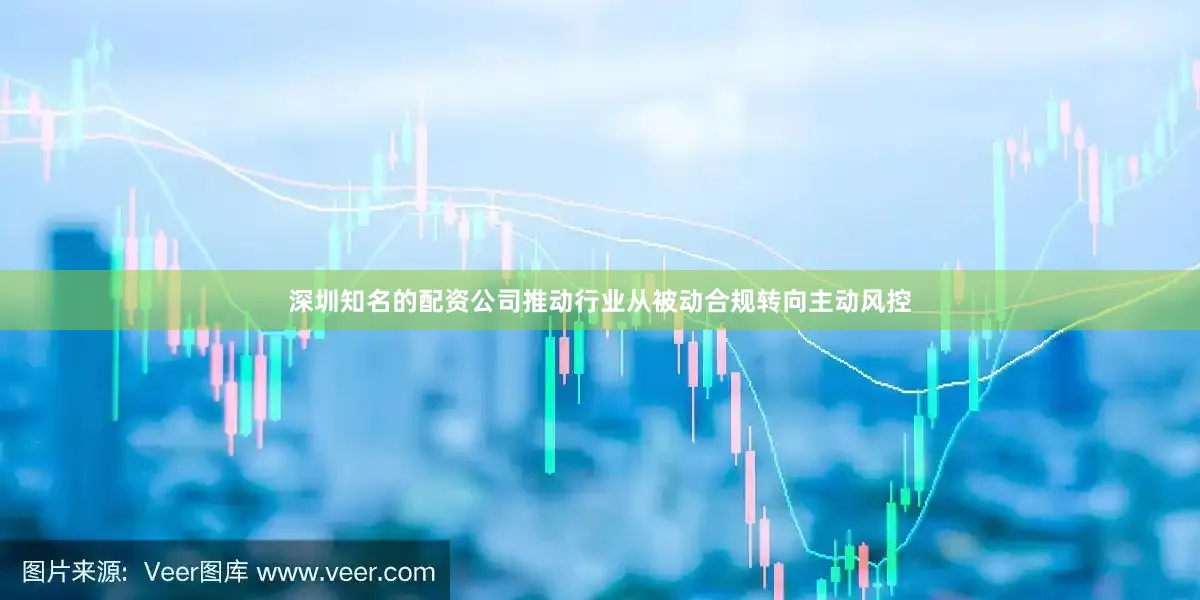 深圳知名的配资公司推动行业从被动合规转向主动风控