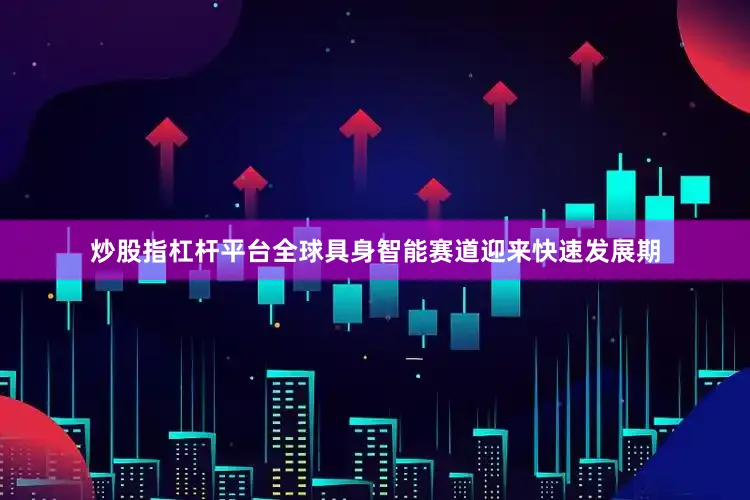 炒股指杠杆平台全球具身智能赛道迎来快速发展期