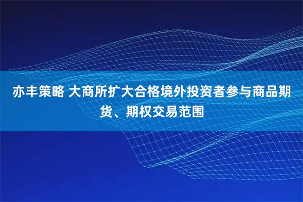 亦丰策略 大商所扩大合格境外投资者参与商品期货、期权交易范围