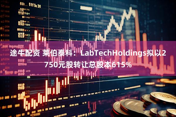 途牛配资 莱伯泰科：LabTechHoldings拟以2750元股转让总股本615%