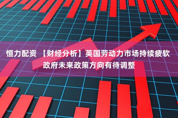 恒力配资 【财经分析】英国劳动力市场持续疲软 政府未来政策方向有待调整