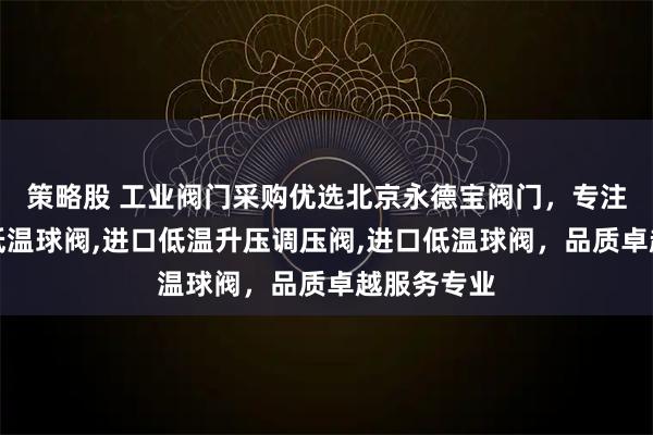 策略股 工业阀门采购优选北京永德宝阀门，专注进口气动低温球阀,进口低温升压调压阀,进口低温球阀，品质卓越服务专业