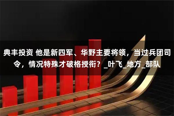 典丰投资 他是新四军、华野主要将领,当过兵团司令,情况特殊才破格授衔?_叶飞_地方_部队