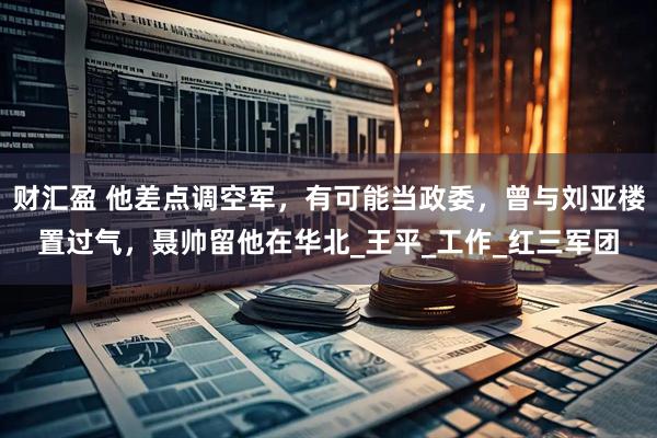 财汇盈 他差点调空军,有可能当政委,曾与刘亚楼置过气,聂帅留他在华北_王平_工作_红三军团