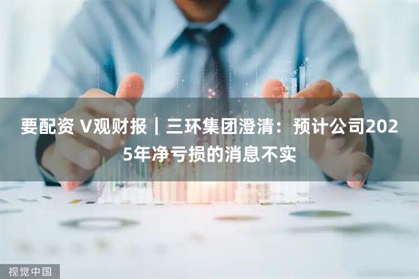 要配资 V观财报｜三环集团澄清：预计公司2025年净亏损的消息不实