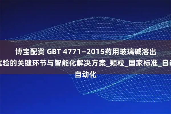 博宝配资 GBT 4771—2015药用玻璃碱溶出量试验的关键环节与智能化解决方案_颗粒_国家标准_自动化