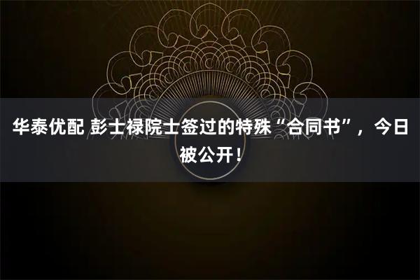 华泰优配 彭士禄院士签过的特殊“合同书”，今日被公开！