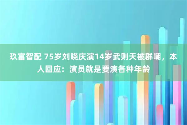 玖富智配 75岁刘晓庆演14岁武则天被群嘲，本人回应：演员就是要演各种年龄