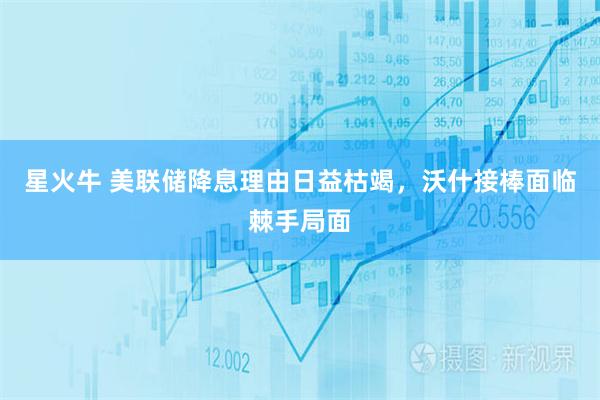 星火牛 美联储降息理由日益枯竭，沃什接棒面临棘手局面