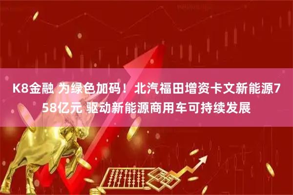 K8金融 为绿色加码！北汽福田增资卡文新能源758亿元 驱动新能源商用车可持续发展