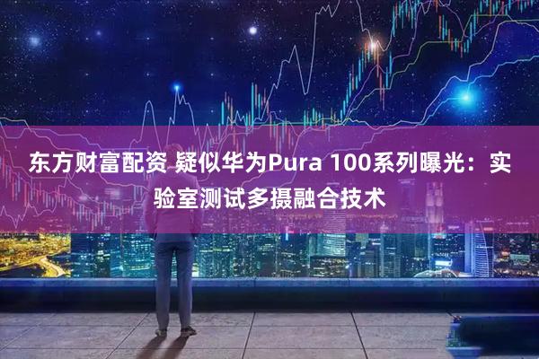 东方财富配资 疑似华为Pura 100系列曝光：实验室测试多摄融合技术