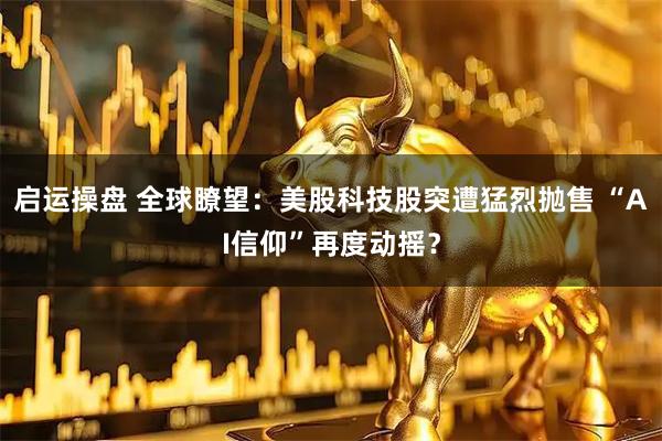 启运操盘 全球瞭望：美股科技股突遭猛烈抛售 “AI信仰”再度动摇？