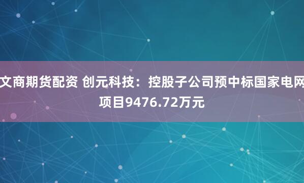 文商期货配资 创元科技：控股子公司预中标国家电网项目9476.72万元