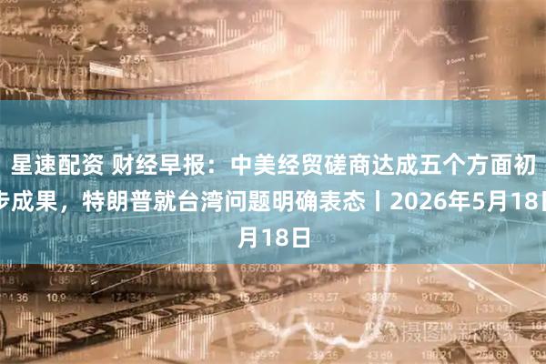 星速配资 财经早报：中美经贸磋商达成五个方面初步成果，特朗普就台湾问题明确表态丨2026年5月18日
