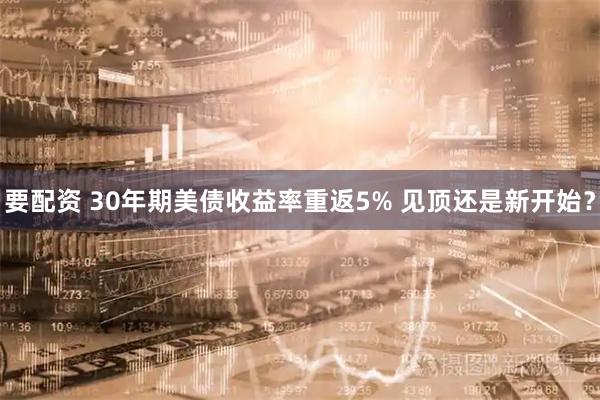 要配资 30年期美债收益率重返5% 见顶还是新开始?