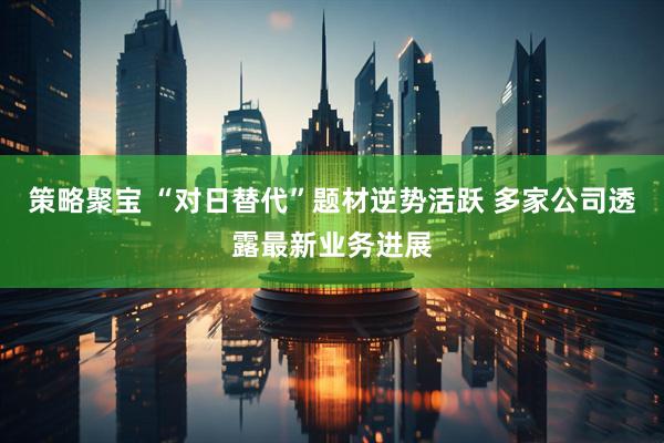 策略聚宝 “对日替代”题材逆势活跃 多家公司透露最新业务进展