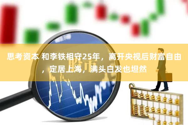 思考资本 和李铁相守25年，离开央视后财富自由，定居上海，满头白发也坦然