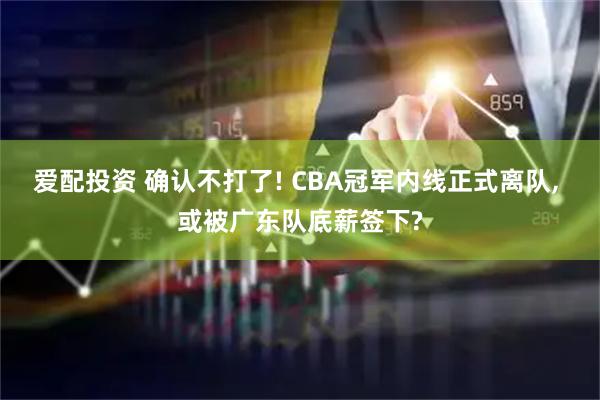 爱配投资 确认不打了! CBA冠军内线正式离队, 或被广东队底薪签下?