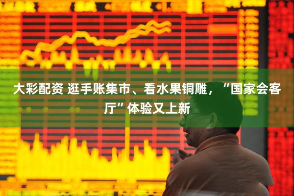 大彩配资 逛手账集市、看水果铜雕，“国家会客厅”体验又上新