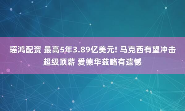 瑶鸿配资 最高5年3.89亿美元! 马克西有望冲击超级顶薪 爱德华兹略有遗憾