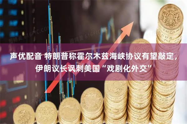 声优配音 特朗普称霍尔木兹海峡协议有望敲定，伊朗议长讽刺美国“戏剧化外交”