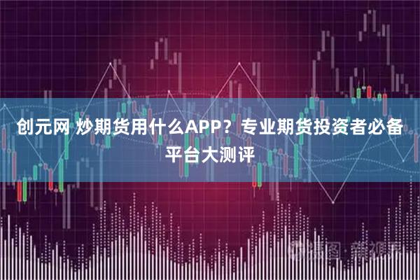 创元网 炒期货用什么APP？专业期货投资者必备平台大测评