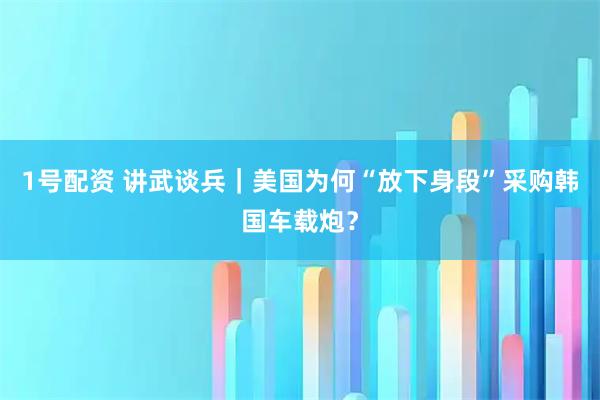1号配资 讲武谈兵|美国为何“放下身段”采购韩国车载炮?