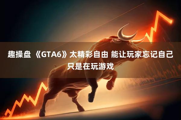 趣操盘 《GTA6》太精彩自由 能让玩家忘记自己只是在玩游戏
